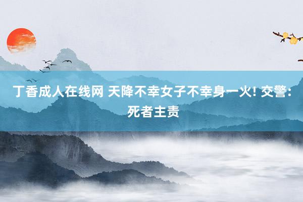 丁香成人在线网 天降不幸女子不幸身一火! 交警: 死者主责