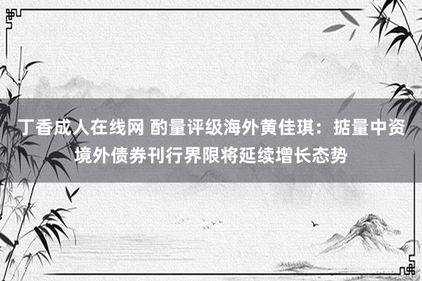 丁香成人在线网 酌量评级海外黄佳琪：掂量中资境外债券刊行界限将延续增长态势