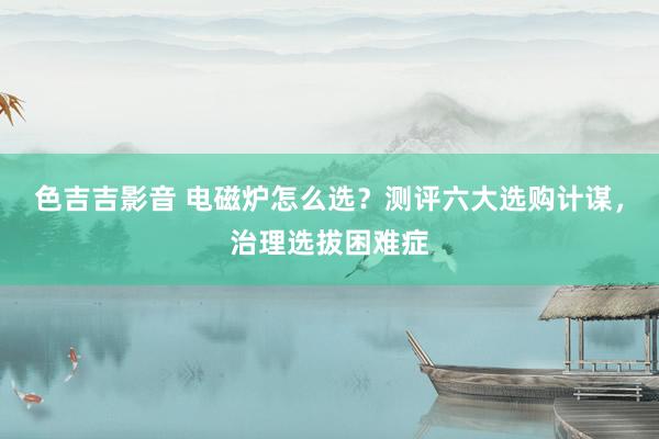色吉吉影音 电磁炉怎么选？测评六大选购计谋，治理选拔困难症