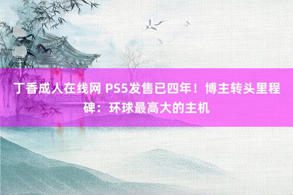 丁香成人在线网 PS5发售已四年！博主转头里程碑：环球最高大的主机