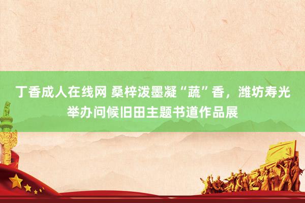 丁香成人在线网 桑梓泼墨凝“蔬”香，潍坊寿光举办问候旧田主题书道作品展
