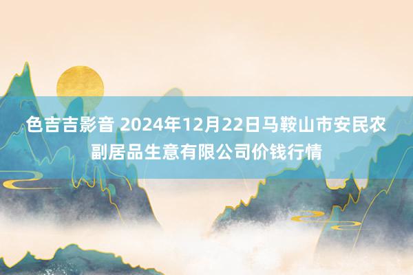 色吉吉影音 2024年12月22日马鞍山市安民农副居品生意有限公司价钱行情