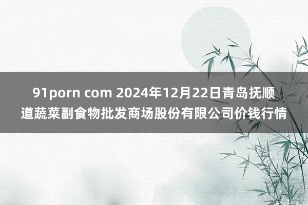91porn com 2024年12月22日青岛抚顺道蔬菜副食物批发商场股份有限公司价钱行情