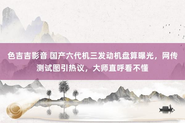 色吉吉影音 国产六代机三发动机盘算曝光，网传测试图引热议，大师直呼看不懂