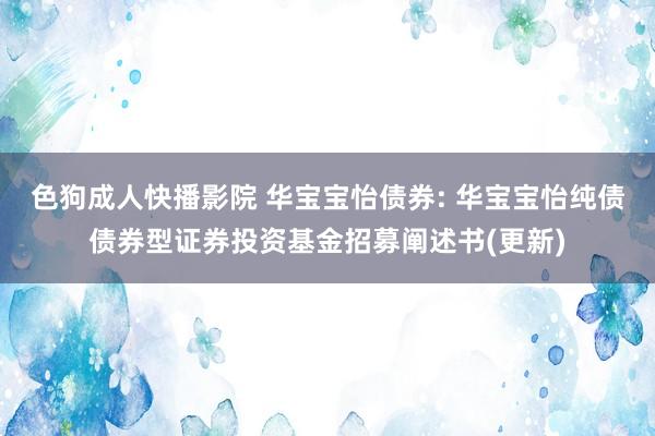 色狗成人快播影院 华宝宝怡债券: 华宝宝怡纯债债券型证券投资基金招募阐述书(更新)