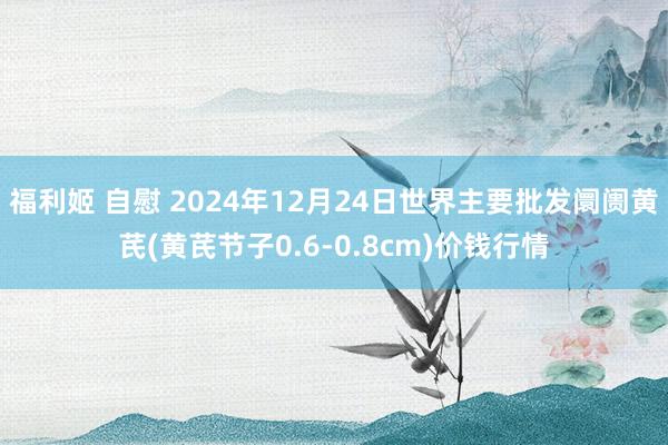 福利姬 自慰 2024年12月24日世界主要批发阛阓黄芪(黄芪节子0.6-0.8cm)价钱行情