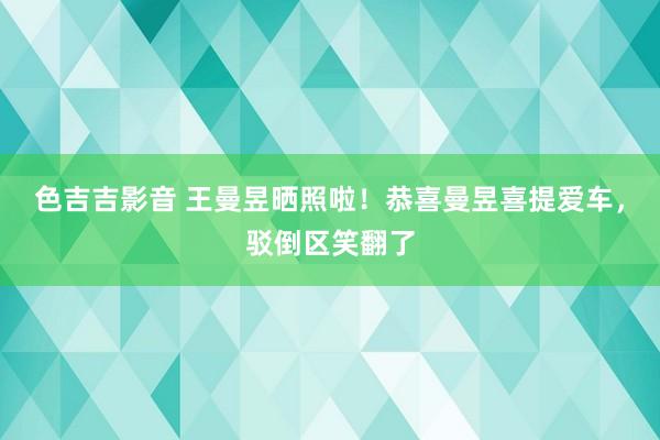 色吉吉影音 王曼昱晒照啦！恭喜曼昱喜提爱车，驳倒区笑翻了