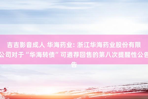 吉吉影音成人 华海药业: 浙江华海药业股份有限公司对于“华海转债”可遴荐回售的第八次提醒性公告