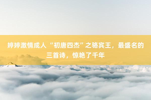 婷婷激情成人 “初唐四杰”之骆宾王，最盛名的三首诗，惊艳了千年