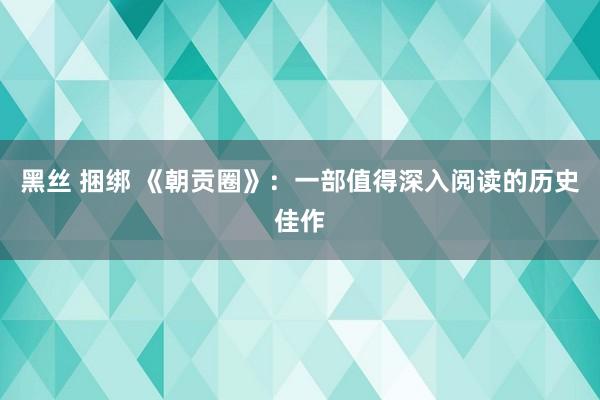 黑丝 捆绑 《朝贡圈》：一部值得深入阅读的历史佳作