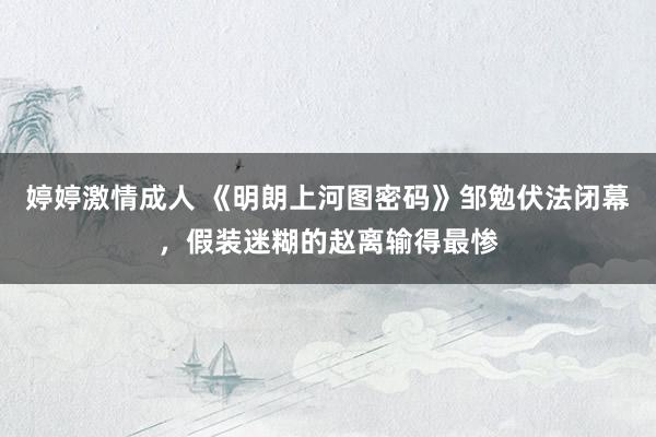 婷婷激情成人 《明朗上河图密码》邹勉伏法闭幕，假装迷糊的赵离输得最惨