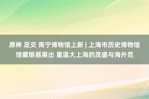 原神 足交 南宁博物馆上新 | 上海市历史博物馆馆藏银器展出 重温大上海的茂盛与海外范