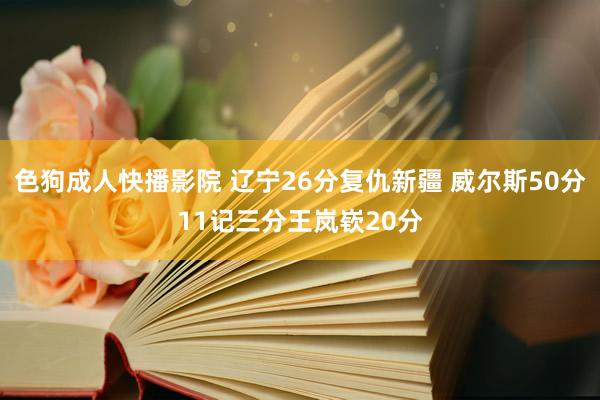 色狗成人快播影院 辽宁26分复仇新疆 威尔斯50分11记三分王岚嵚20分