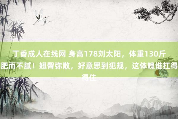 丁香成人在线网 身高178刘太阳，体重130斤，肥而不腻！翘臀弥散，好意思到犯规，这体魄谁扛得住