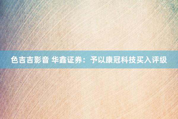 色吉吉影音 华鑫证券：予以康冠科技买入评级