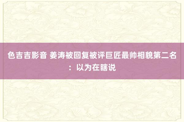 色吉吉影音 姜涛被回复被评巨匠最帅相貌第二名：以为在瞎说