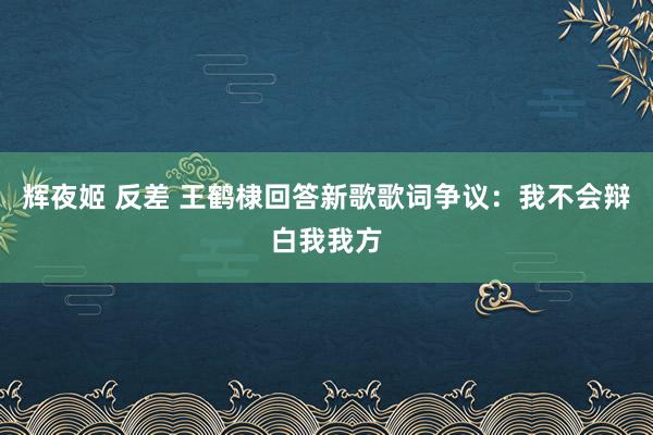 辉夜姬 反差 王鹤棣回答新歌歌词争议：我不会辩白我我方