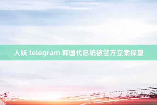 人妖 telegram 韩国代总统被警方立案探望