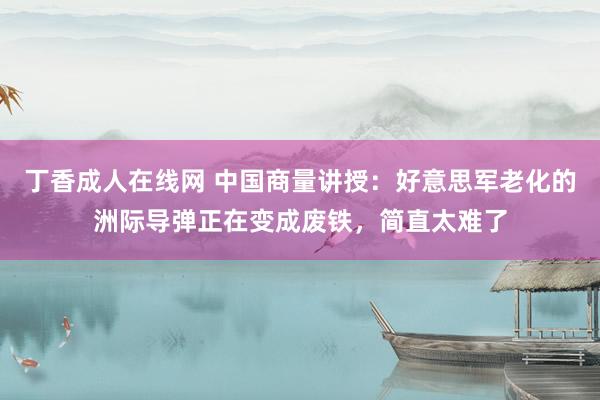 丁香成人在线网 中国商量讲授：好意思军老化的洲际导弹正在变成废铁，简直太难了