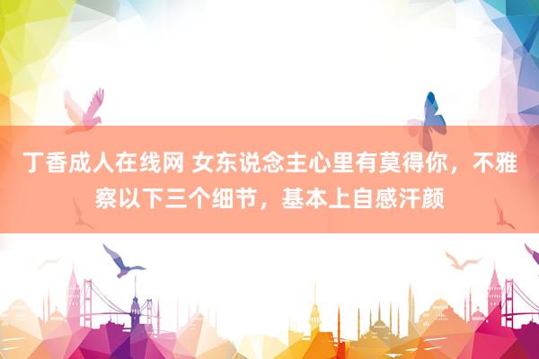 丁香成人在线网 女东说念主心里有莫得你，不雅察以下三个细节，基本上自感汗颜