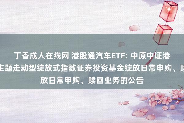 丁香成人在线网 港股通汽车ETF: 中原中证港股通汽车产业主题走动型绽放式指数证券投资基金绽放日常申购、赎回业务的公告