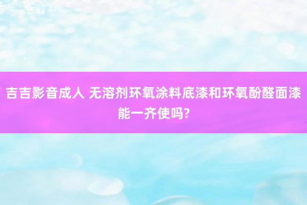 吉吉影音成人 无溶剂环氧涂料底漆和环氧酚醛面漆能一齐使吗?