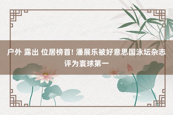 户外 露出 位居榜首! 潘展乐被好意思国泳坛杂志评为寰球第一