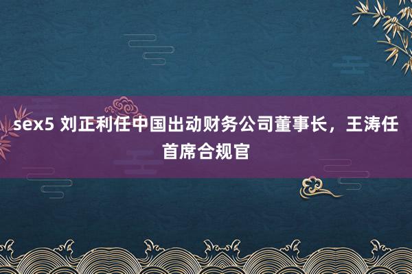 sex5 刘正利任中国出动财务公司董事长，王涛任首席合规官