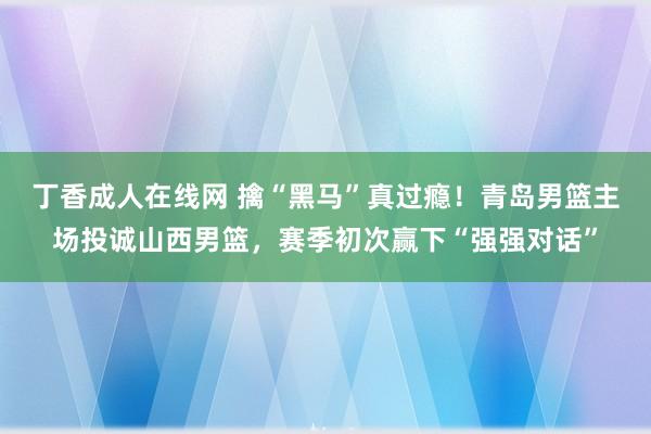 丁香成人在线网 擒“黑马”真过瘾！青岛男篮主场投诚山西男篮，赛季初次赢下“强强对话”