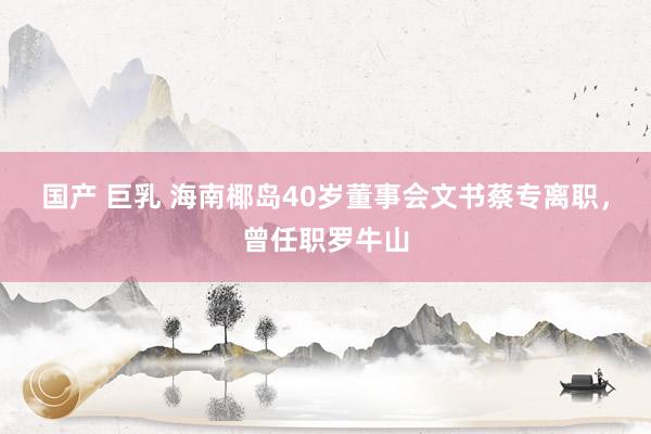 国产 巨乳 海南椰岛40岁董事会文书蔡专离职，曾任职罗牛山