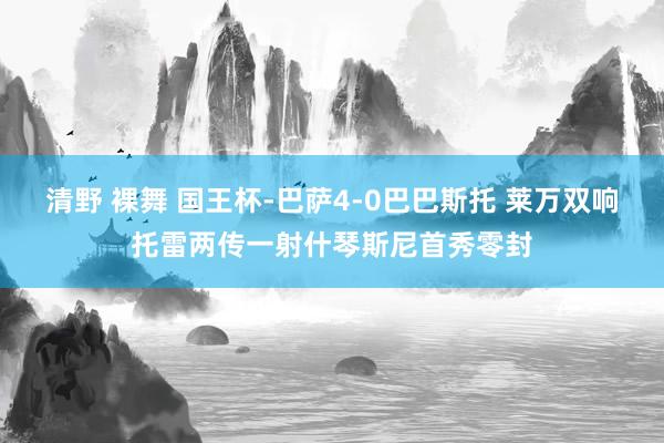 清野 裸舞 国王杯-巴萨4-0巴巴斯托 莱万双响托雷两传一射什琴斯尼首秀零封
