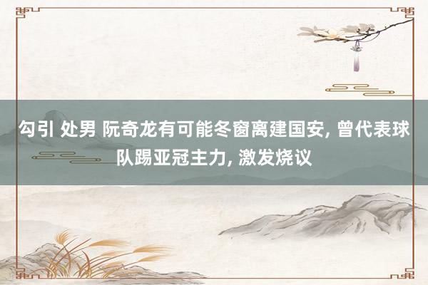 勾引 处男 阮奇龙有可能冬窗离建国安， 曾代表球队踢亚冠主力， 激发烧议