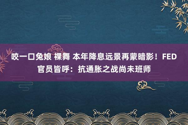 咬一口兔娘 裸舞 本年降息远景再蒙暗影！FED官员皆呼：抗通胀之战尚未班师