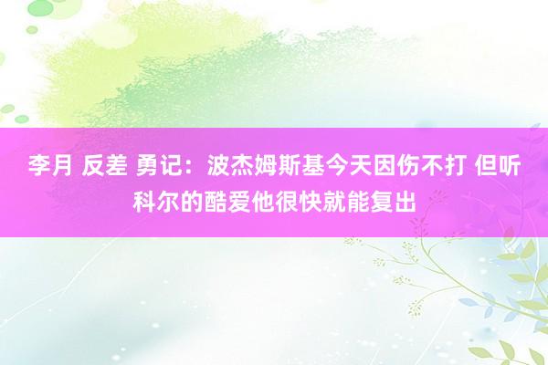 李月 反差 勇记：波杰姆斯基今天因伤不打 但听科尔的酷爱他很快就能复出