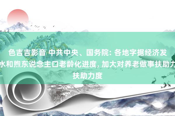 色吉吉影音 中共中央、国务院: 各地字据经济发展水和煦东说念主口老龄化进度， 加大对养老做事扶助力度