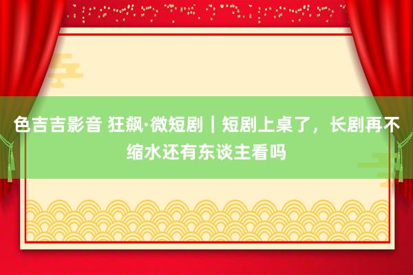 色吉吉影音 狂飙·微短剧｜短剧上桌了，长剧再不缩水还有东谈主看吗