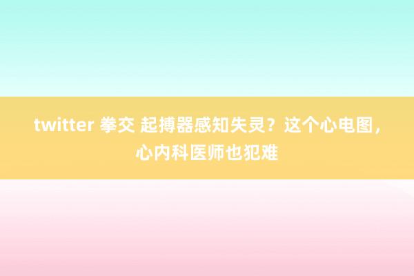 twitter 拳交 起搏器感知失灵？这个心电图，心内科医师也犯难