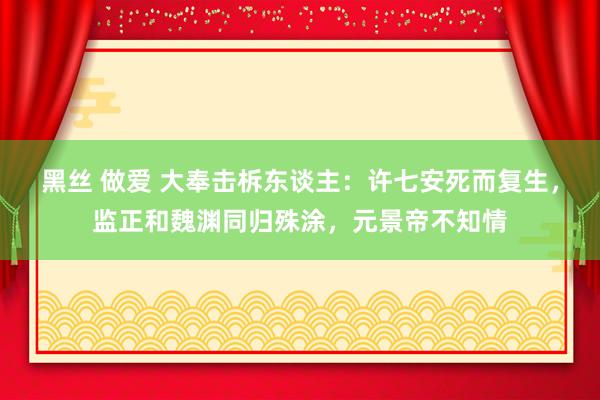 黑丝 做爱 大奉击柝东谈主：许七安死而复生，监正和魏渊同归殊涂，元景帝不知情