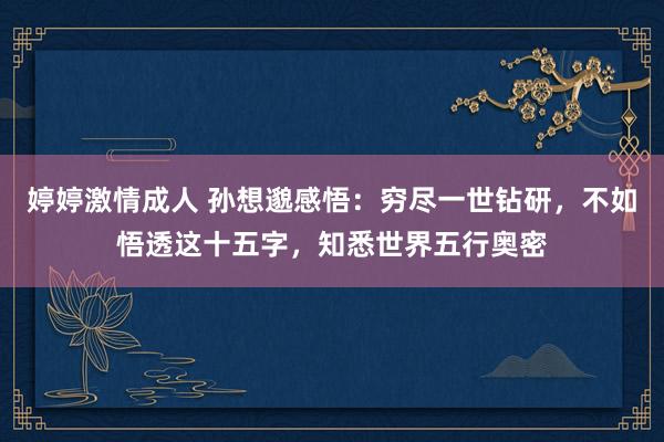 婷婷激情成人 孙想邈感悟：穷尽一世钻研，不如悟透这十五字，知悉世界五行奥密