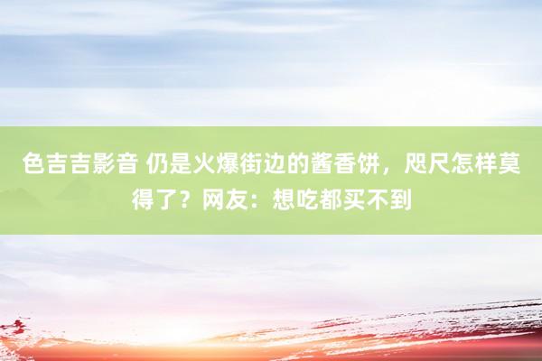 色吉吉影音 仍是火爆街边的酱香饼，咫尺怎样莫得了？网友：想吃都买不到