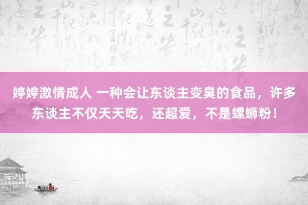 婷婷激情成人 一种会让东谈主变臭的食品，许多东谈主不仅天天吃，还超爱，不是螺蛳粉！
