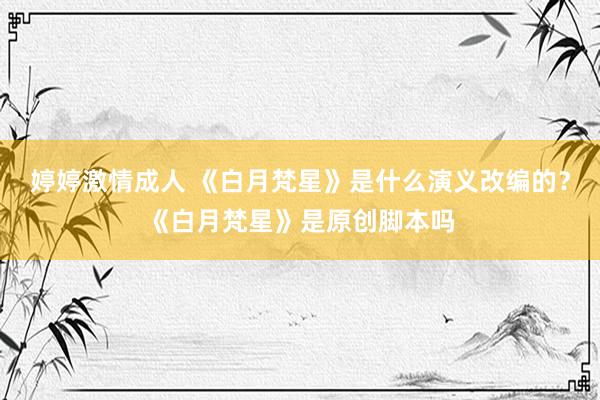 婷婷激情成人 《白月梵星》是什么演义改编的？《白月梵星》是原创脚本吗