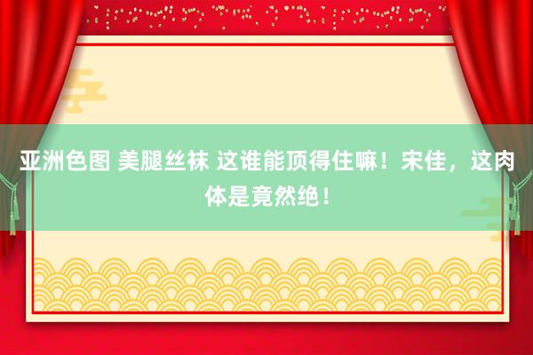 亚洲色图 美腿丝袜 这谁能顶得住嘛！宋佳，这肉体是竟然绝！