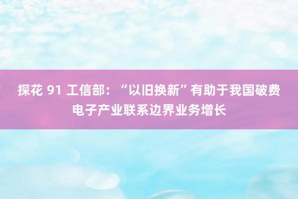 探花 91 工信部：“以旧换新”有助于我国破费电子产业联系边界业务增长