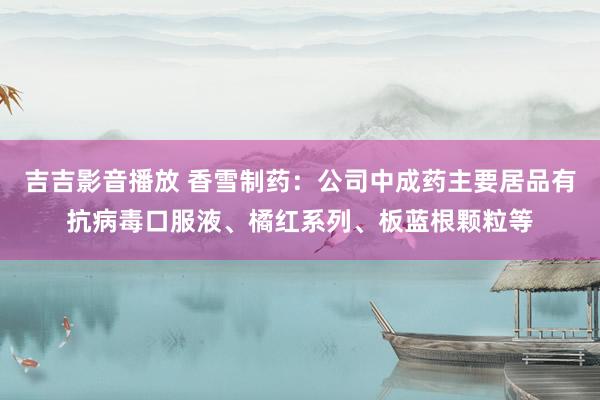 吉吉影音播放 香雪制药：公司中成药主要居品有抗病毒口服液、橘红系列、板蓝根颗粒等