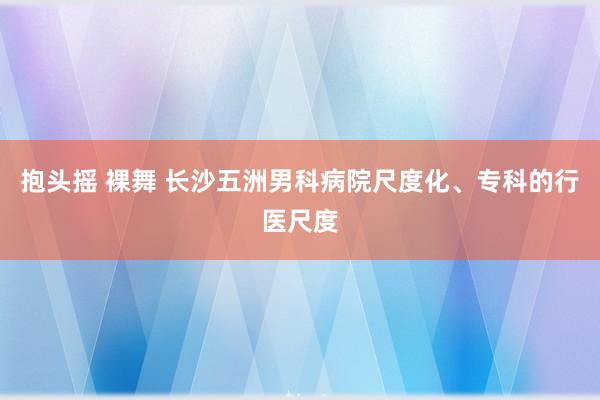 抱头摇 裸舞 长沙五洲男科病院尺度化、专科的行医尺度