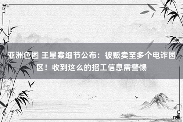 亚洲色图 王星案细节公布：被贩卖至多个电诈园区！收到这么的招工信息需警惕
