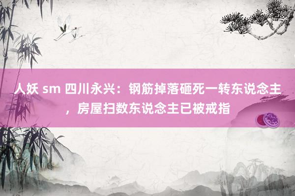 人妖 sm 四川永兴：钢筋掉落砸死一转东说念主，房屋扫数东说念主已被戒指