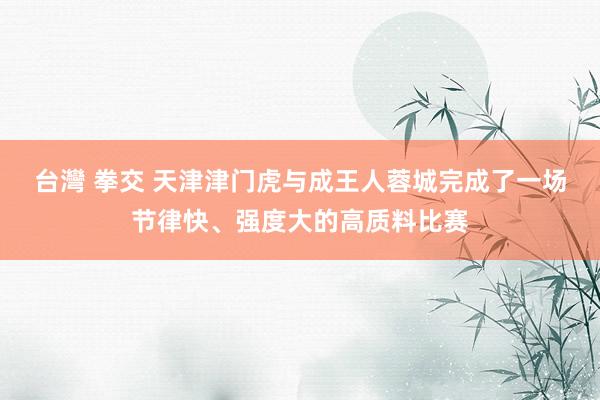 台灣 拳交 天津津门虎与成王人蓉城完成了一场节律快、强度大的高质料比赛