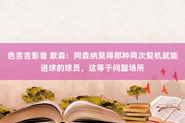 色吉吉影音 默森：阿森纳莫得那种两次契机就能进球的球员，这等于问题场所